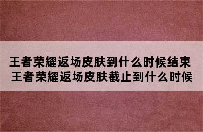 王者荣耀返场皮肤到什么时候结束 王者荣耀返场皮肤截止到什么时候